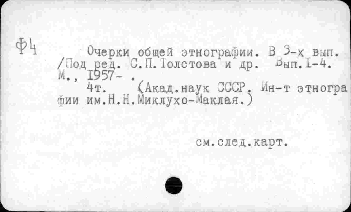 ﻿Очерки общей этнографии. В 3-х вып. /Под ред. С. П.Толстова и* др. ^ып.1-4. М., 1957- .
4т. (Акад.наук СССР. Ин-т этногра фии им.Н.Н.Миклухо-Маклая.)
см.след.карт.